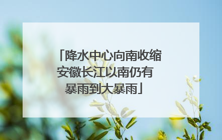 降水中心向南收缩 安徽长江以南仍有暴雨到大暴雨